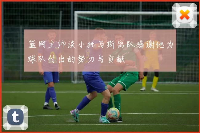 篮网主帅谈小托马斯离队感谢他为球队付出的努力与贡献