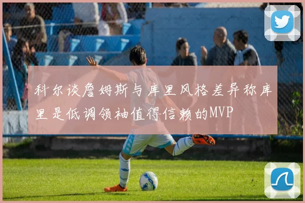 科尔谈詹姆斯与库里风格差异称库里是低调领袖值得信赖的MVP