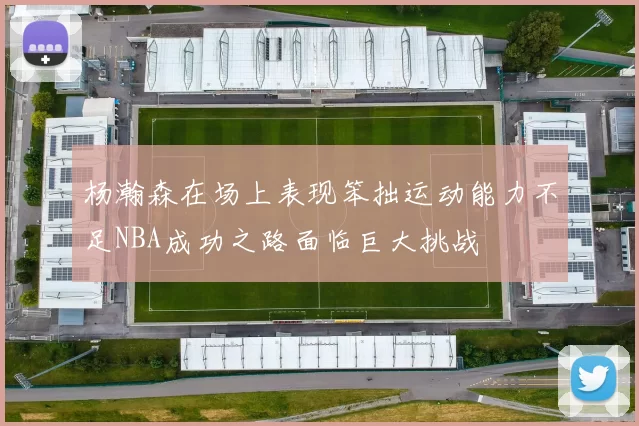 杨瀚森在场上表现笨拙运动能力不足NBA成功之路面临巨大挑战