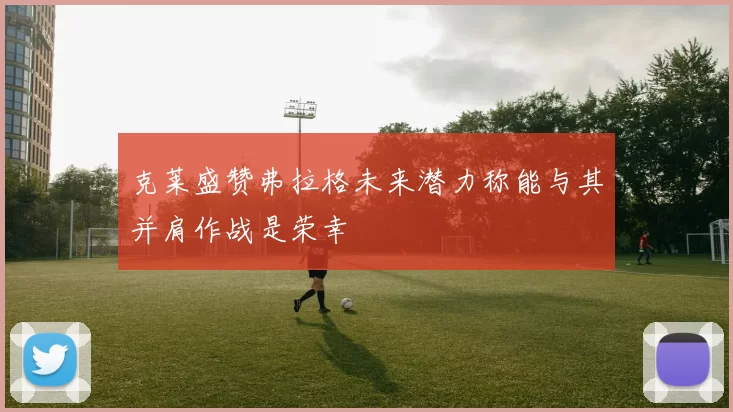 克莱盛赞弗拉格未来潜力称能与其并肩作战是荣幸