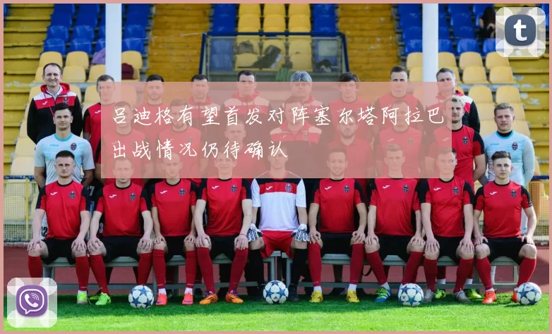 吕迪格有望首发对阵塞尔塔阿拉巴出战情况仍待确认