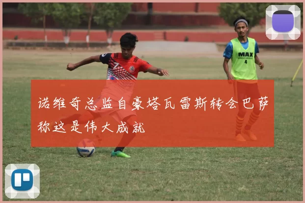 诺维奇总监自豪塔瓦雷斯转会巴萨称这是伟大成就