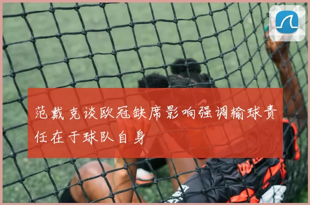 范戴克谈欧冠缺席影响强调输球责任在于球队自身