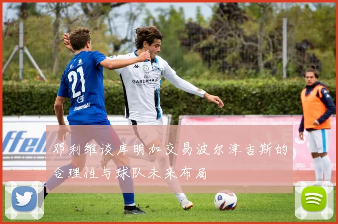 邓利维谈库明加交易波尔津吉斯的合理性与球队未来布局