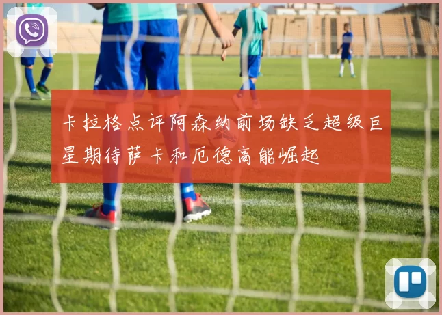 卡拉格点评阿森纳前场缺乏超级巨星期待萨卡和厄德高能崛起