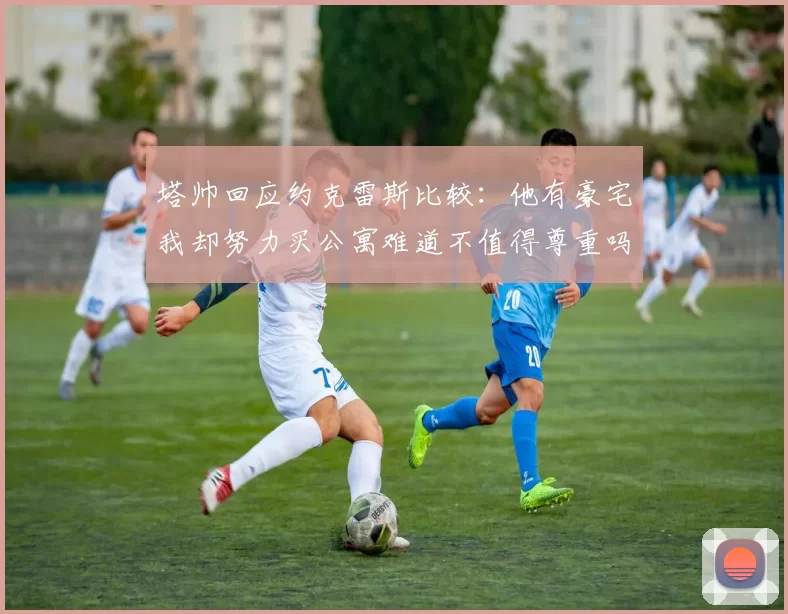 塔帅回应约克雷斯比较：他有豪宅我却努力买公寓难道不值得尊重吗