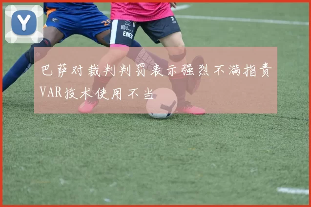 巴萨对裁判判罚表示强烈不满指责VAR技术使用不当