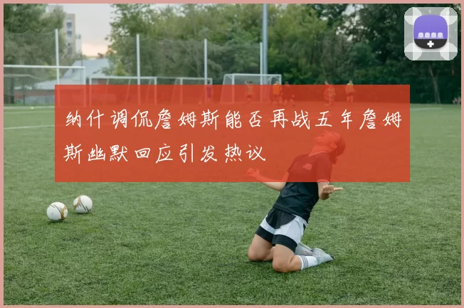 纳什调侃詹姆斯能否再战五年詹姆斯幽默回应引发热议