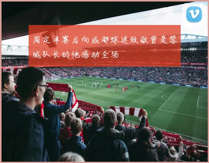 周定洋赛后向成都球迷致敬曾是蓉城队长的他感动全场