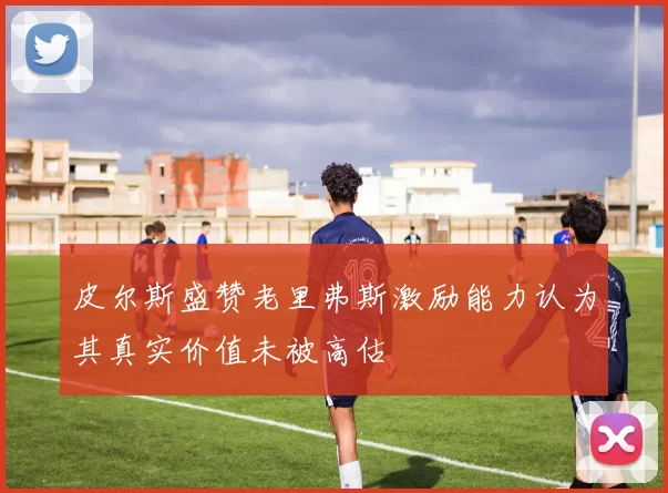 皮尔斯盛赞老里弗斯激励能力认为其真实价值未被高估