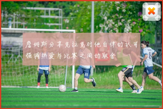 詹姆斯分享克拉克对他自律的认可强调热爱与比赛之间的取舍
